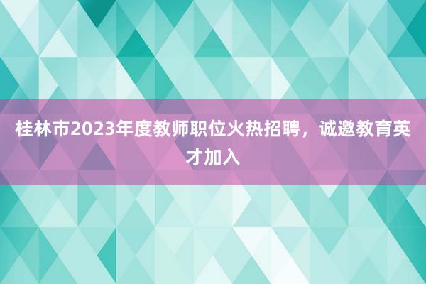 桂林市2023年度教师职位火热招聘，诚邀教育英才加入